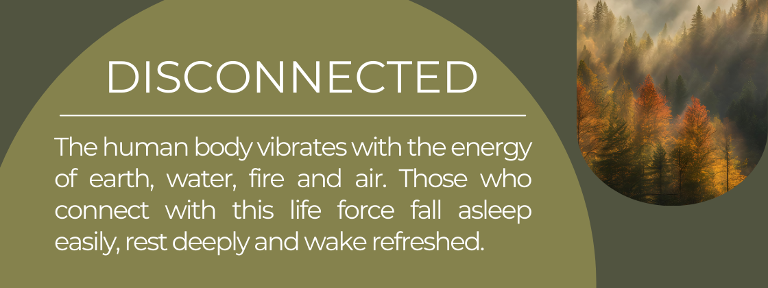 The human body vibrates with the energy of earth, water, fire and air. Those who connect with this life force fall asleep easily, rest deeply and wake refreshed. 