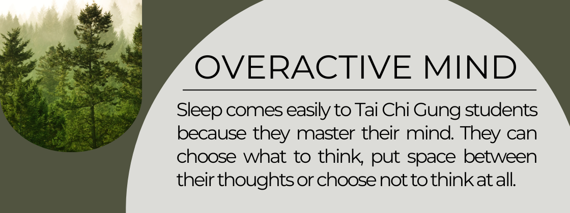 An overactive mind can prevent you from falling asleep. Sleep comes easily to Tai Chi Gung students because they learn to master their mind. They can choose what they think, put space between their thoughts, or not think at all.