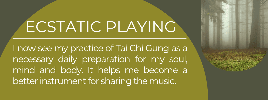 Ecstatic Playing: I now see my practice of Tai Chi Gung as a necessary daily preparation for my soul, mind and body. It helps me become a better instrument for sharing the music.