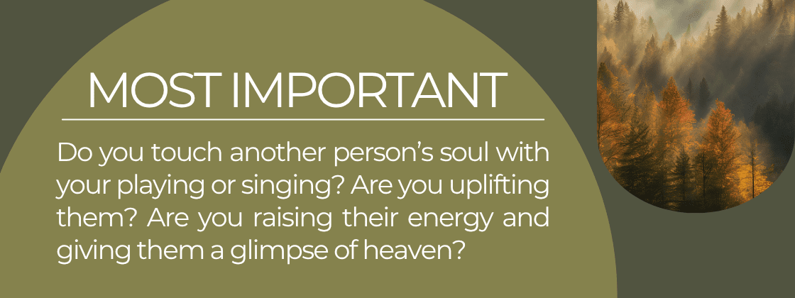 The Most Important Thing: Do you touch another person's soul with your playing or singing? Are you uplifting them? Are you raising their energy and giving them a glimpse of heaven?