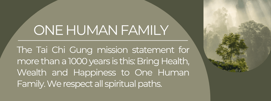 One Human Family: The Tai Chi Gung mission statement for more than a 1000 years is this: Bring Health, Wealth and Happiness to One Human Family. We respect all spiritual paths.