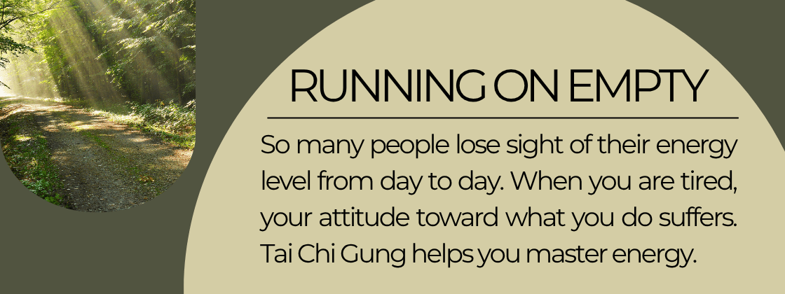 Running on Empty: Somany people lose sight of their energy level from day to day. When you are tired, your attitude toward what you do suffers. Tai Chi Gung helps you master energy.