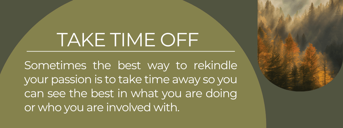 Take Time Off: Sometimes the best way to rekindle your passion is to take time away so you can see the best in what you are doing or who you are involved with.