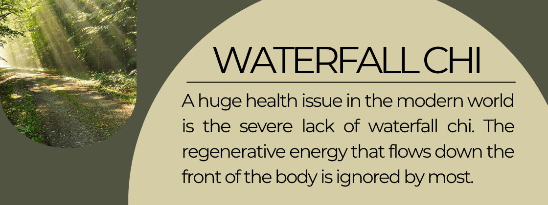 Waterfall Chi: A huge health issue in the modern world is the severe lack of waterfall chi. The regenerative energy that flows down the front of the body is ignored by most. 