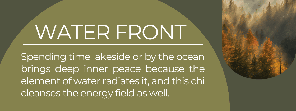 Waterfront: Spending time lakeside or by the ocean brings deep inner peace because the element of water radiates it, and this chi cleanses the energy field as well. 